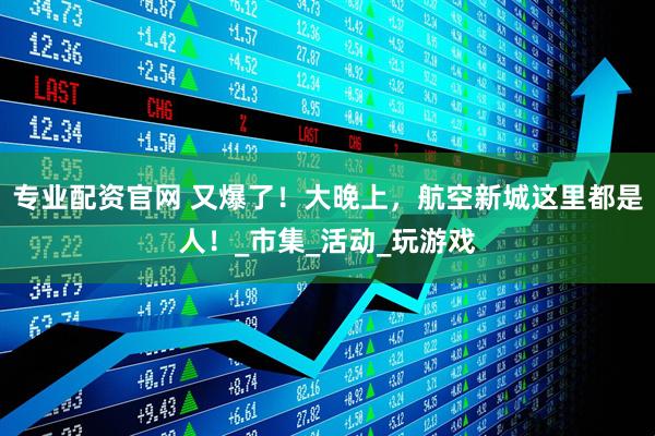 专业配资官网 又爆了！大晚上，航空新城这里都是人！_市集_活动_玩游戏