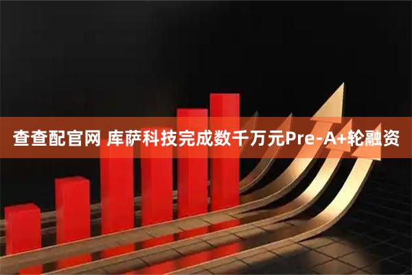 查查配官网 库萨科技完成数千万元Pre-A+轮融资