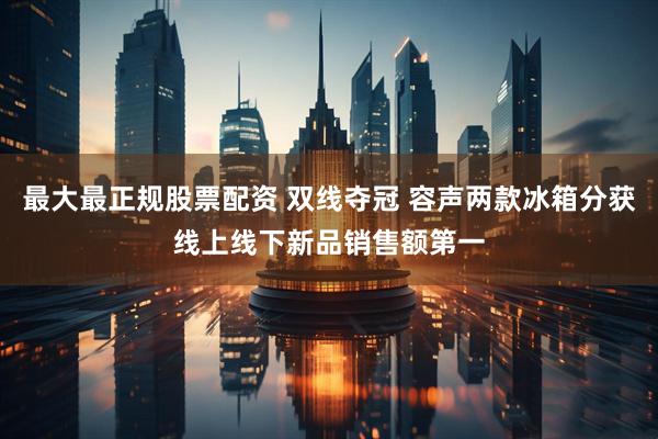最大最正规股票配资 双线夺冠 容声两款冰箱分获线上线下新品销售额第一