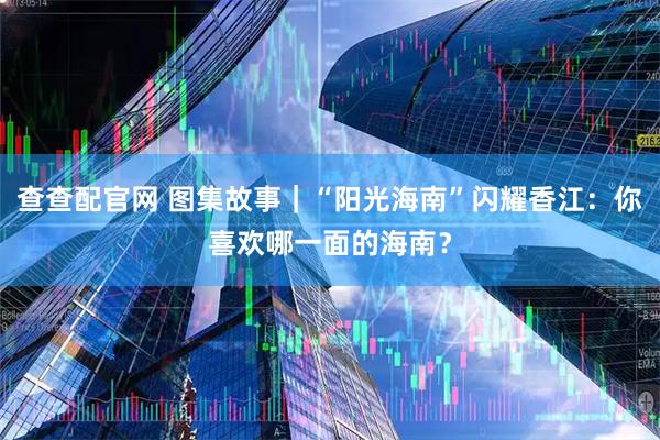 查查配官网 图集故事｜“阳光海南”闪耀香江：你喜欢哪一面的海南？