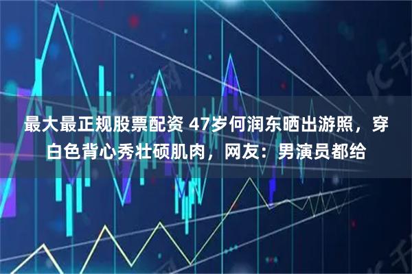 最大最正规股票配资 47岁何润东晒出游照，穿白色背心秀壮硕肌肉，网友：男演员都给