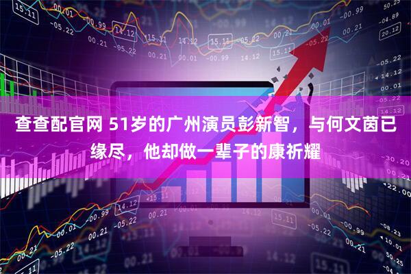 查查配官网 51岁的广州演员彭新智，与何文茵已缘尽，他却做一辈子的康祈耀