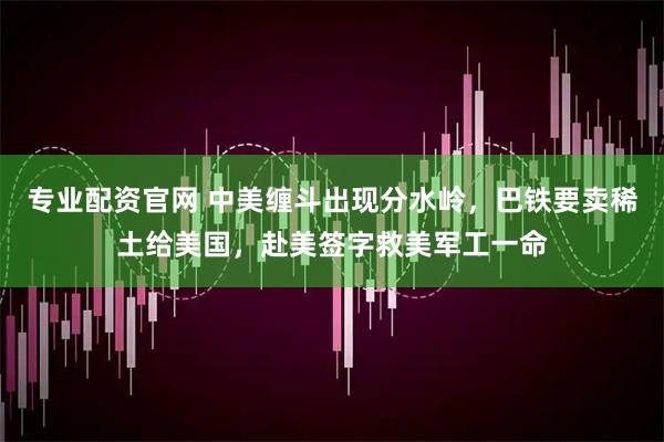 专业配资官网 中美缠斗出现分水岭，巴铁要卖稀土给美国，赴美签字救美军工一命