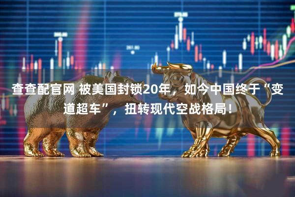 查查配官网 被美国封锁20年，如今中国终于“变道超车”，扭转现代空战格局！