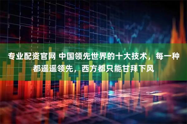 专业配资官网 中国领先世界的十大技术，每一种都遥遥领先，西方都只能甘拜下风