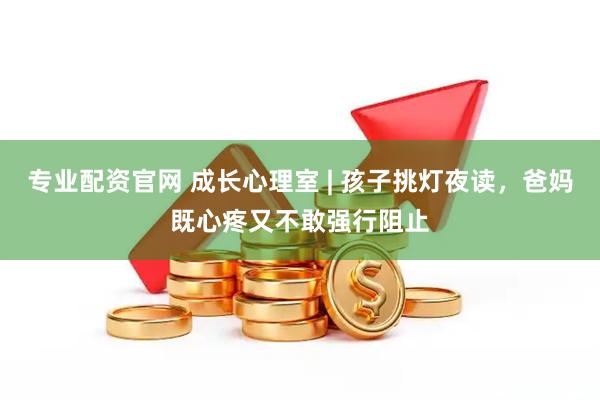 专业配资官网 成长心理室 | 孩子挑灯夜读，爸妈既心疼又不敢强行阻止