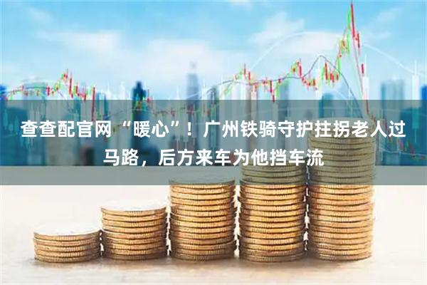 查查配官网 “暖心”！广州铁骑守护拄拐老人过马路，后方来车为他挡车流