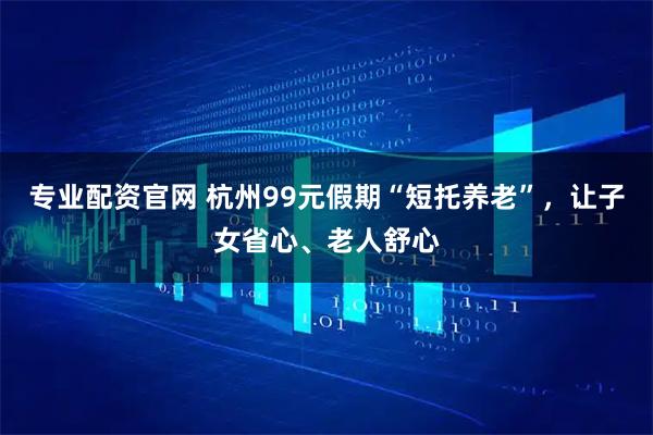专业配资官网 杭州99元假期“短托养老”，让子女省心、老人舒心