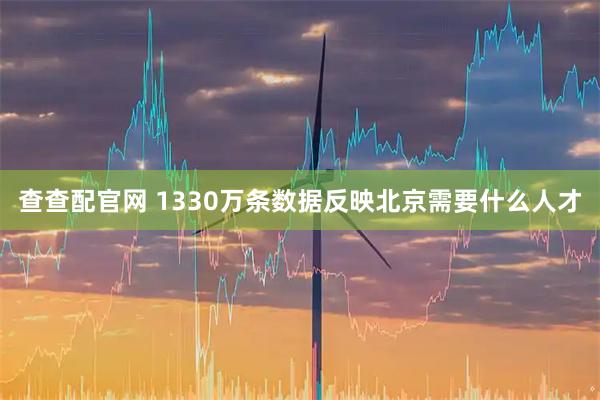 查查配官网 1330万条数据反映北京需要什么人才