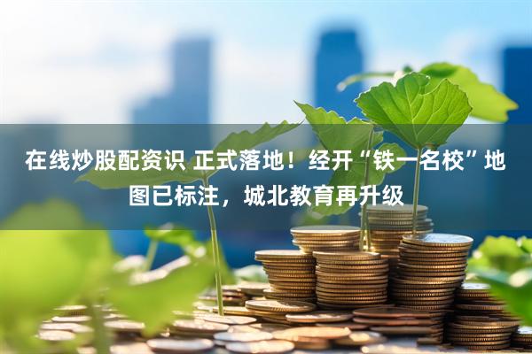 在线炒股配资识 正式落地！经开“铁一名校”地图已标注，城北教育再升级