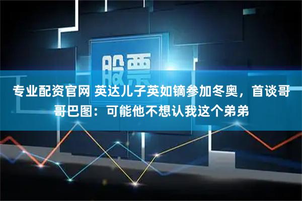 专业配资官网 英达儿子英如镝参加冬奥，首谈哥哥巴图：可能他不想认我这个弟弟