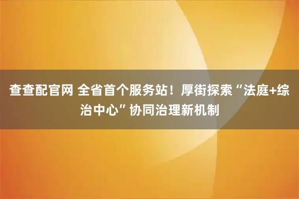 查查配官网 全省首个服务站！厚街探索“法庭+综治中心”协同治理新机制