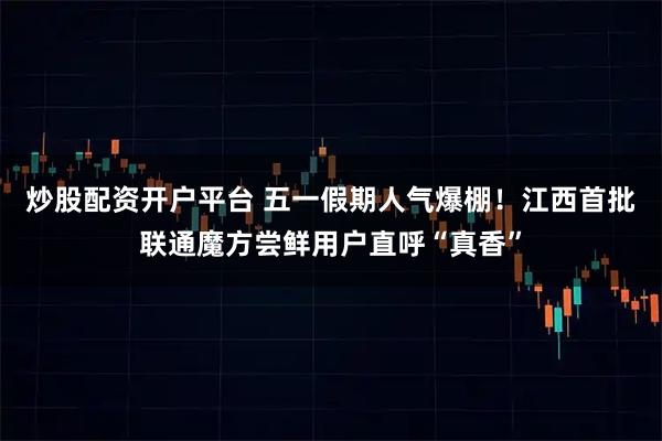 炒股配资开户平台 五一假期人气爆棚！江西首批联通魔方尝鲜用户直呼“真香”
