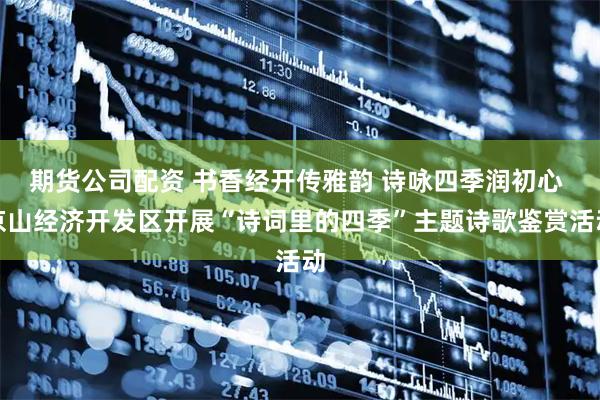 期货公司配资 书香经开传雅韵 诗咏四季润初心 京山经济开发区开展“诗词里的四季”主题诗歌鉴赏活动