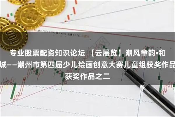 专业股票配资知识论坛 【云展览】潮风童韵•和美凤城——潮州市第四届少儿绘画创意大赛儿童组获奖作品之二